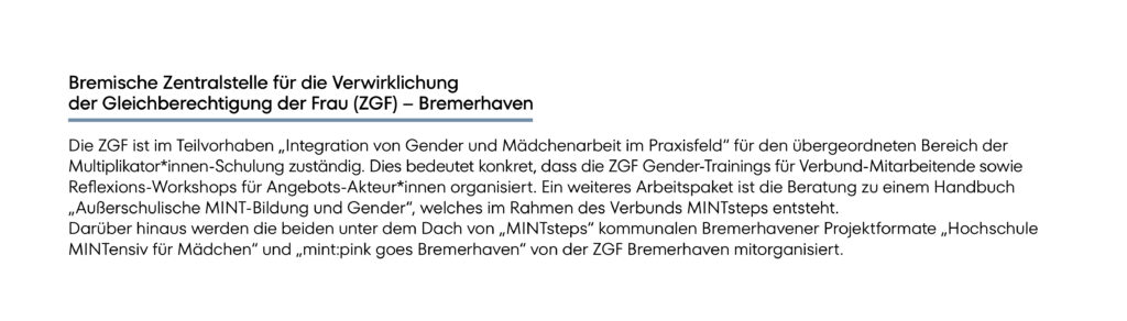 Die ZGF ist im Teilvorhaben „Integration von Gender und Mädchenarbeit im Praxisfeld“ für den übergeordneten Bereich der Multiplikator*innen-Schulung zuständig. Dies bedeutet konkret, dass die ZGF Gender-Trainings für Verbund-Mitarbeitende sowie Reflexions-Workshops für Angebots-Akteur*innen organisiert. Ein weiteres Arbeitspaket ist die Beratung zu einem Handbuch „Außerschulische MINT-Bildung und Gender“, welches im Rahmen des Verbunds MINTsteps entsteht. Darüber hinaus werden die beiden unter dem Dach von „MINTsteps“ kommunalen Bremerhavener Projektformate „Hochschule MINTensiv für Mädchen“ und „mint:pink goes Bremerhaven“ von der ZGF Bremerhaven mitorganisiert.